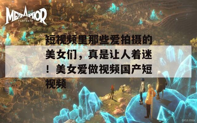 短视频里那些爱拍摄的美女们，真是让人着迷！美女爱做视频国产短视频