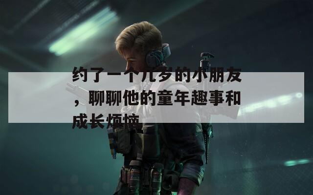 约了一个几岁的小朋友，聊聊他的童年趣事和成长烦恼