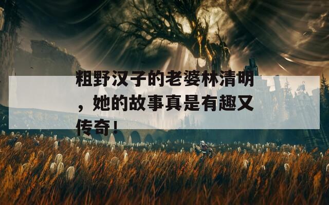 粗野汉子的老婆林清明，她的故事真是有趣又传奇！