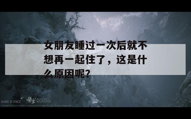 女朋友睡过一次后就不想再一起住了，这是什么原因呢？