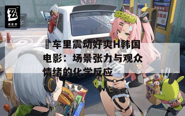巜车里震动好爽H韩国电影：场景张力与观众情绪的化学反应