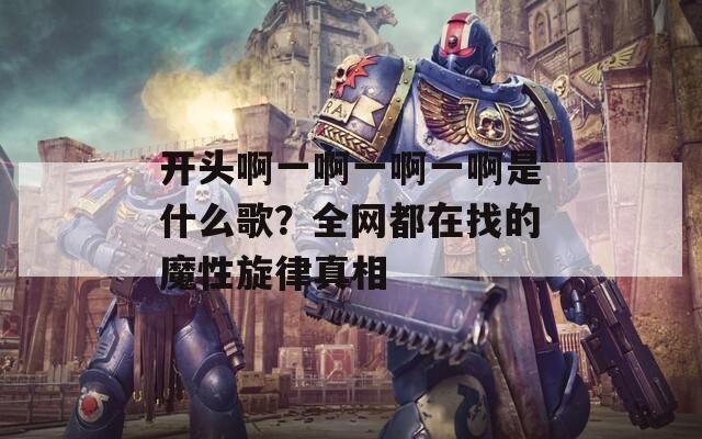 开头啊一啊一啊一啊是什么歌？全网都在找的魔性旋律真相