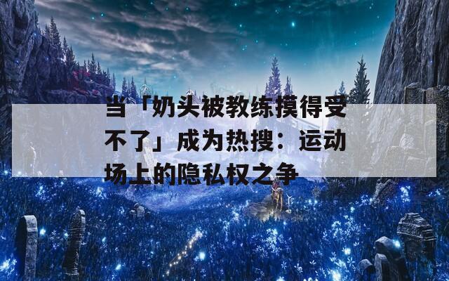 当「奶头被教练摸得受不了」成为热搜：运动场上的隐私权之争