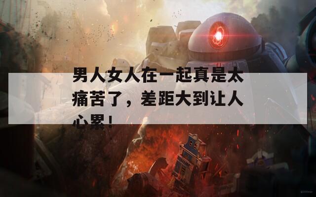 男人女人在一起真是太痛苦了，差距大到让人心累！