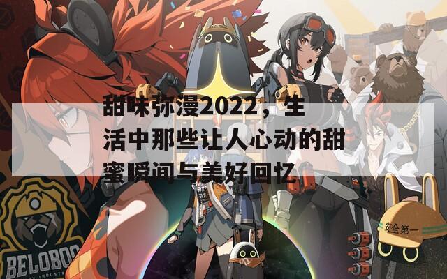 甜味弥漫2022，生活中那些让人心动的甜蜜瞬间与美好回忆