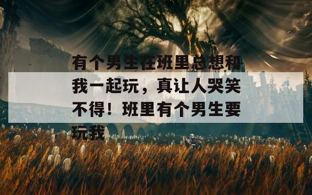 有个男生在班里总想和我一起玩，真让人哭笑不得！班里有个男生要玩我