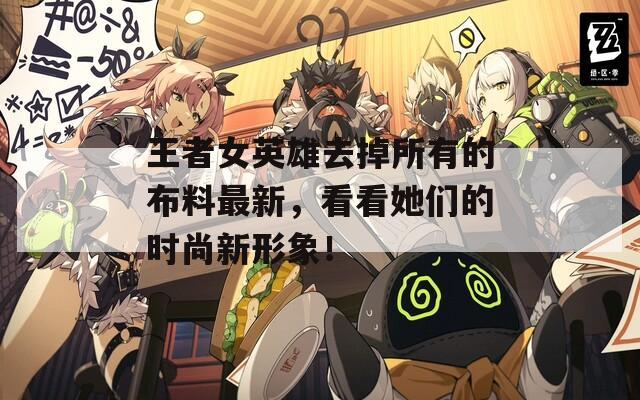王者女英雄去掉所有的布料最新，看看她们的时尚新形象！