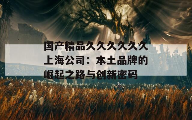 国产精品久久久久久久上海公司：本土品牌的崛起之路与创新密码