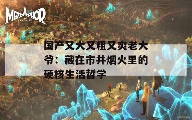 国产又大又粗又爽老大爷：藏在市井烟火里的硬核生活哲学