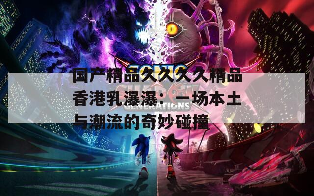 国产精品久久久久精品香港乳瀑瀑：一场本土与潮流的奇妙碰撞