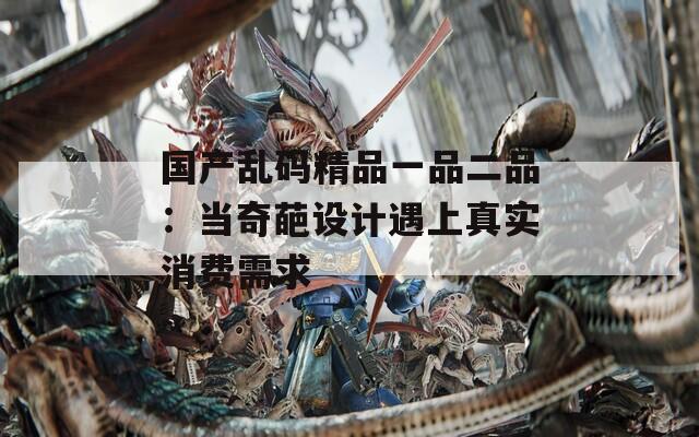 国产乱码精品一品二品：当奇葩设计遇上真实消费需求