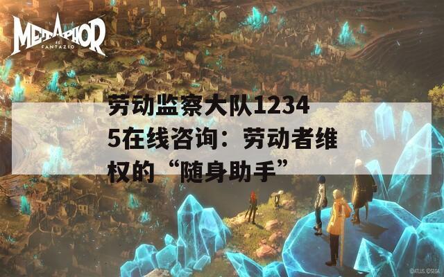 劳动监察大队12345在线咨询：劳动者维权的“随身助手”