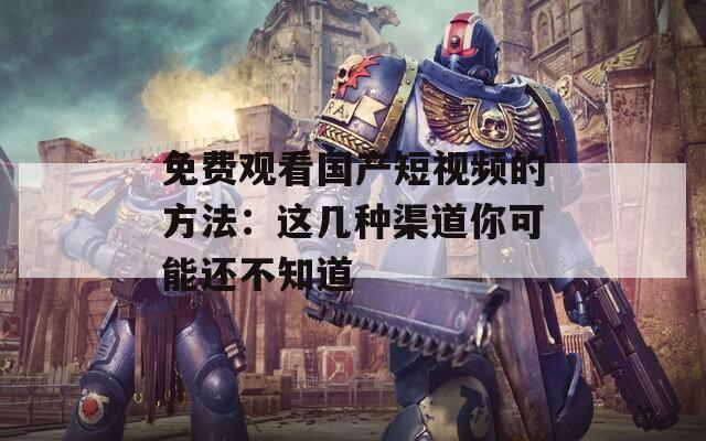 免费观看国产短视频的方法：这几种渠道你可能还不知道