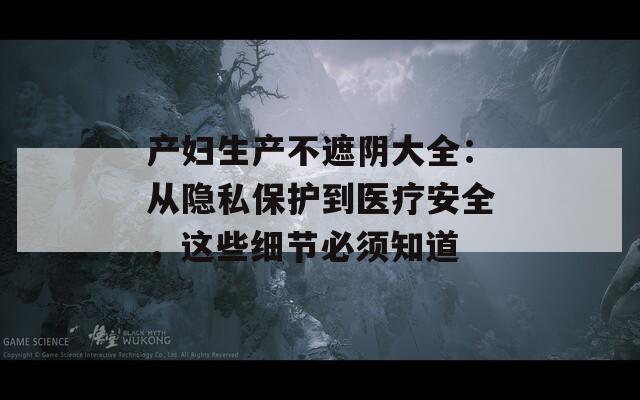 产妇生产不遮阴大全：从隐私保护到医疗安全，这些细节必须知道