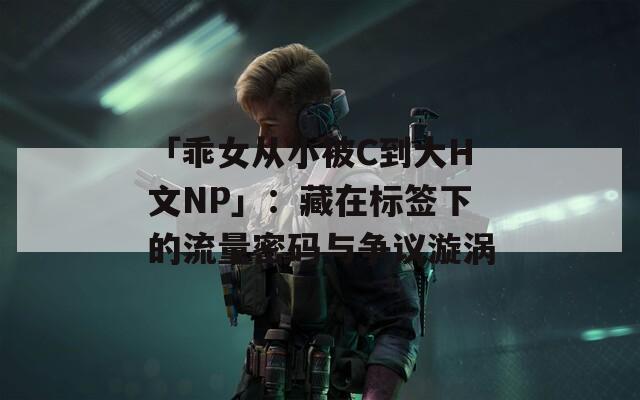 「乖女从小被C到大H文NP」：藏在标签下的流量密码与争议漩涡