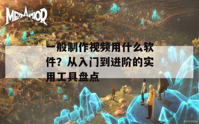 一般制作视频用什么软件？从入门到进阶的实用工具盘点