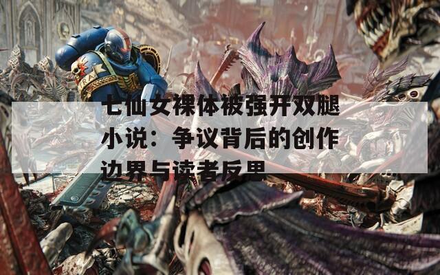 七仙女裸体被强开双腿小说：争议背后的创作边界与读者反思
