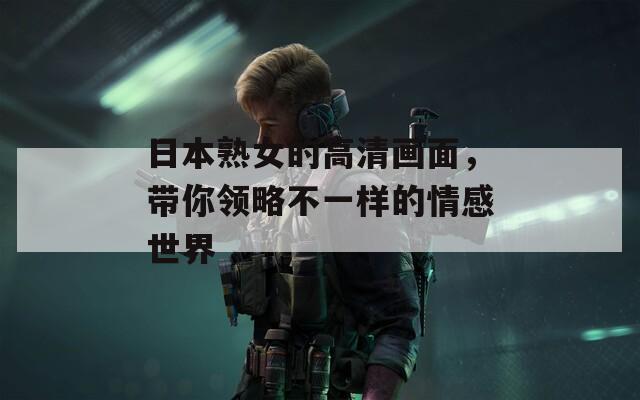 日本熟女的高清画面，带你领略不一样的情感世界