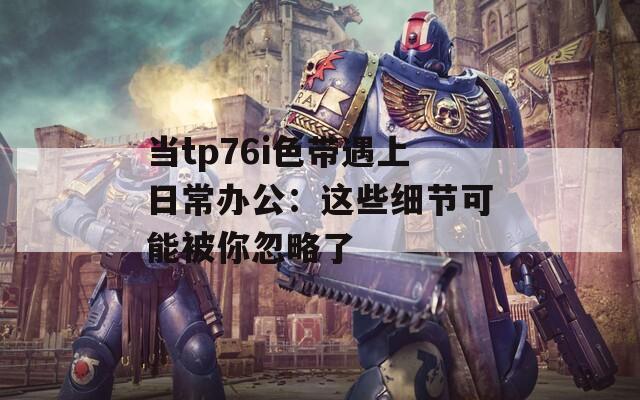 当tp76i色带遇上日常办公：这些细节可能被你忽略了