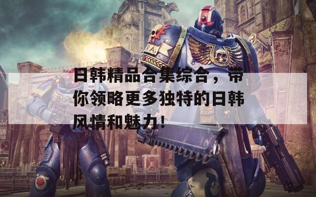 日韩精品合集综合，带你领略更多独特的日韩风情和魅力！