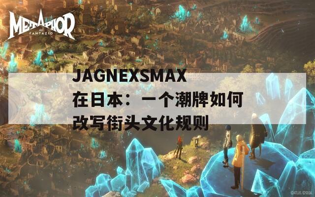 JAGNEXSMAX在日本：一个潮牌如何改写街头文化规则