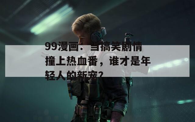 99漫画：当搞笑剧情撞上热血番，谁才是年轻人的新宠？