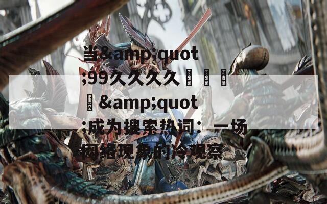 当&quot;99久久久久國產亂倫&quot;成为搜索热词：一场网络现象的冷观察