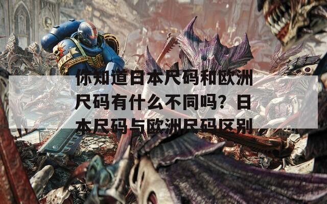 你知道日本尺码和欧洲尺码有什么不同吗？日本尺码与欧洲尺码区别