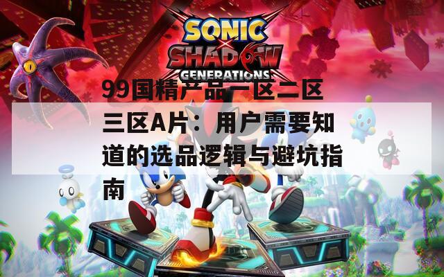 99国精产品一区二区三区A片：用户需要知道的选品逻辑与避坑指南