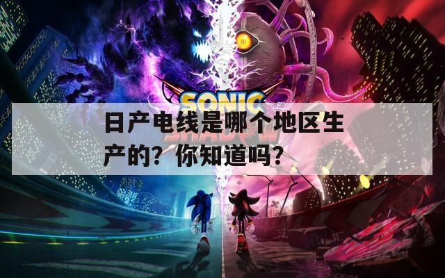 日产电线是哪个地区生产的？你知道吗？