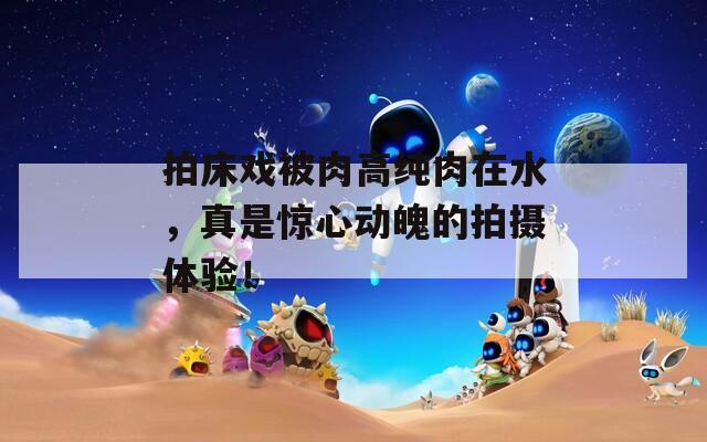 拍床戏被肉高纯肉在水，真是惊心动魄的拍摄体验！