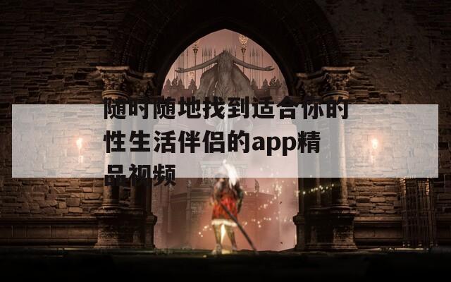 随时随地找到适合你的性生活伴侣的app精品视频
