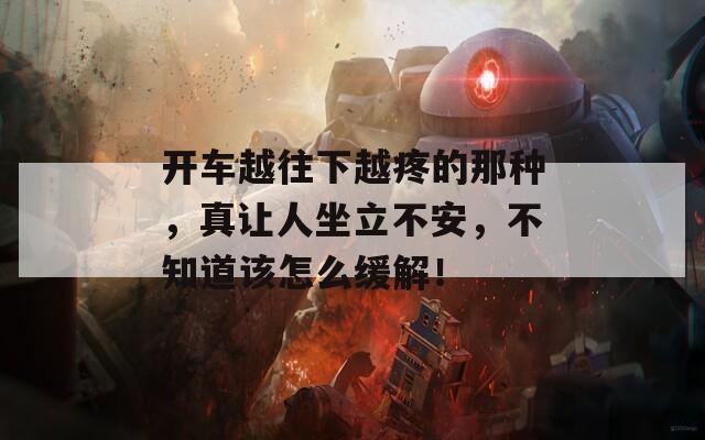 开车越往下越疼的那种，真让人坐立不安，不知道该怎么缓解！