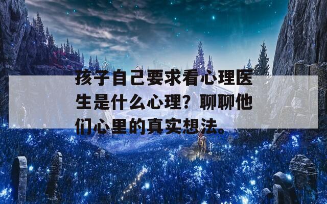 孩子自己要求看心理医生是什么心理？聊聊他们心里的真实想法。