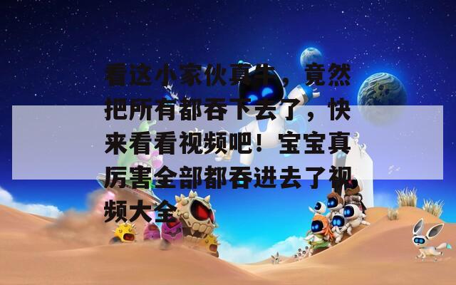 看这小家伙真牛，竟然把所有都吞下去了，快来看看视频吧！宝宝真厉害全部都吞进去了视频大全