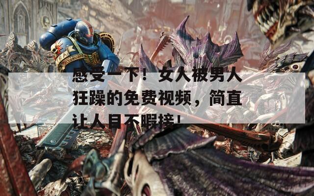 感受一下！女人被男人狂躁的免费视频，简直让人目不暇接！