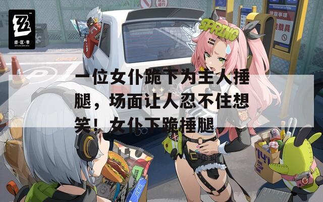 一位女仆跪下为主人捶腿，场面让人忍不住想笑！女仆下跪捶腿