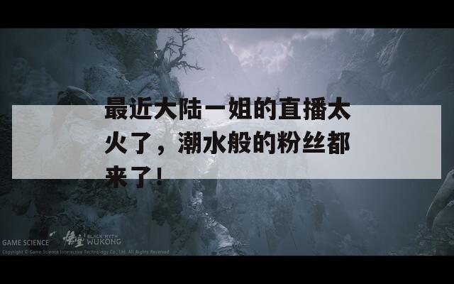 最近大陆一姐的直播太火了，潮水般的粉丝都来了！
