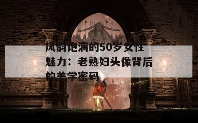 风韵饱满的50岁女性魅力：老熟妇头像背后的美学密码