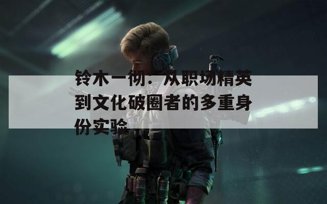 铃木一彻：从职场精英到文化破圈者的多重身份实验