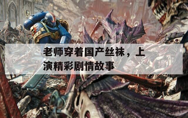 老师穿着国产丝袜，上演精彩剧情故事