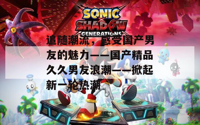 追随潮流，感受国产男友的魅力——国产精品久久男友浪潮——掀起新一轮热潮