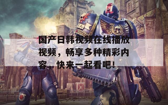 国产日韩视频在线播放视频，畅享多种精彩内容，快来一起看吧！