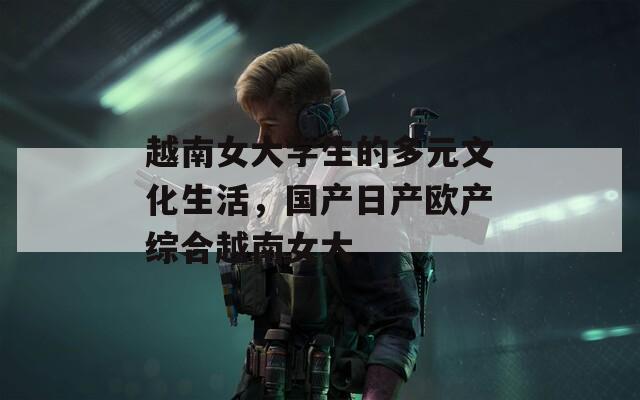 越南女大学生的多元文化生活，国产日产欧产综合越南女大