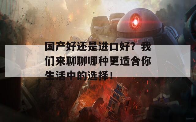 国产好还是进口好？我们来聊聊哪种更适合你生活中的选择！
