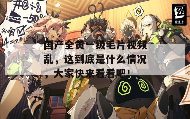 国产全黄一级毛片视频乱，这到底是什么情况，大家快来看看吧！