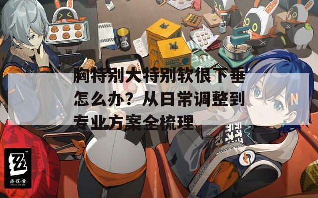 胸特别大特别软很下垂怎么办？从日常调整到专业方案全梳理