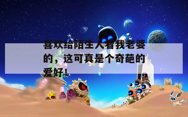 喜欢给陌生人看我老婆的，这可真是个奇葩的爱好！
