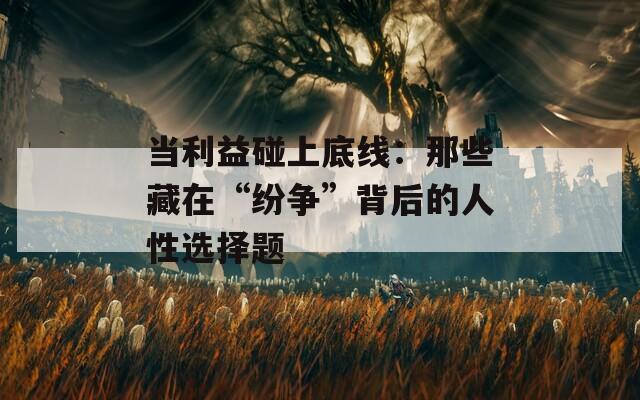 当利益碰上底线：那些藏在“纷争”背后的人性选择题