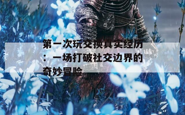 第一次玩交换真实经历：一场打破社交边界的奇妙冒险